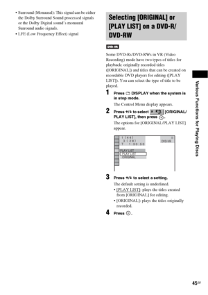 Page 45Various Functions for Playing Discs
45GB
 Surround (Monaural): This signal can be either 
the Dolby Surround Sound processed signals 
or the Dolby Digital sound’s monaural 
Surround audio signals.
 LFE (Low Frequency Effect) signal
Some DVD-Rs/DVD-RWs in VR (Video 
Recording) mode have two types of titles for 
playback: originally recorded titles 
([ORIGINAL]) and titles that can be created on 
recordable DVD players for editing ([PLAY 
LIST]). You can select the type of title to be 
played.
1Press...