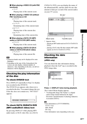 Page 47Various Functions for Playing Discs
47GB
xWhen playing a VIDEO CD (with PBC 
functions)

Playing time of the current scene
xWhen playing a VIDEO CD (without 
PBC functions) or CD
 T **:**
Playing time of the current track
 T–**:**
Remaining time of the current track
 D **:**
Playing time of the current disc
 D–**:**
Remaining time of the current disc
xWhen playing a DATA CD (MP3 
audio) or DATA DVD (MP3 audio)
 T **:**
Playing time of the current track
xWhen playing a DATA CD (DivX 
video) or DATA DVD...