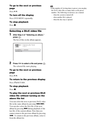 Page 5656GB
To go to the next or previous 
page
Press C/c.
To turn off the display
Press DVD MENU repeatedly.
To stop playback
Press x.
Selecting a DivX video file
1After Step 2 of “Selecting an album,” 
press .
The list of files in the album appears. 
2Press X/x to select a file and press  .
The selected file starts playing.
To go to the next or previous 
page
Press C/c.
To return to the previous display
Press O RETURN.
To stop playback
Press x.
To play the next or previous DivX 
video file without turning on...