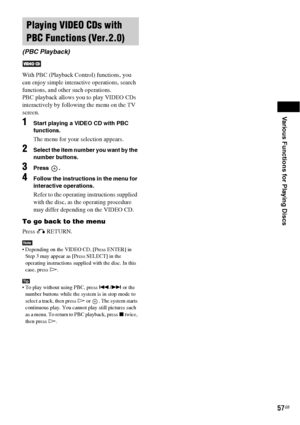 Page 57Various Functions for Playing Discs
57GB
With PBC (Playback Control) functions, you 
can enjoy simple interactive operations, search 
functions, and other such operations.
PBC playback allows you to play VIDEO CDs 
interactively by following the menu on the TV 
screen.
1Start playing a VIDEO CD with PBC 
functions.
The menu for your selection appears.
2Select the item number you want by the 
number buttons.
3Press .
4Follow the instructions in the menu for 
interactive operations.
Refer to the operating...