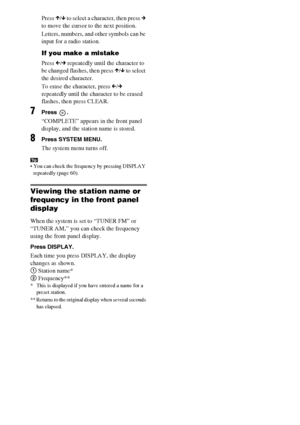 Page 6060GB
Press X/x to select a character, then press c 
to move the cursor to the next position.
Letters, numbers, and other symbols can be 
input for a radio station.
If you make a mistake
Press C/c repeatedly until the character to 
be changed flashes, then press X/x to select 
the desired character. 
To erase the character, press C/c 
repeatedly until the character to be erased 
flashes, then press CLEAR.
7Press .
“COMPLETE” appears in the front panel 
display, and the station name is stored.
8Press...