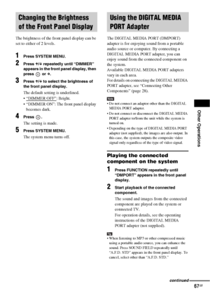 Page 67Other Operations
67GB
The brightness of the front panel display can be 
set to either of 2 levels.
1Press SYSTEM MENU.
2Press X/x repeatedly until “DIMMER” 
appears in the front panel display, then 
press  or c.
3Press X/x to select the brightness of 
the front panel display.
The default setting is underlined.
 “DIMMER OFF”
: Bright.
 “DIMMER ON”: The front panel display 
becomes dark.
4Press .
The setting is made.
5Press SYSTEM MENU.
The system menu turns off.The DIGITAL MEDIA PORT (DMPORT) 
adapter is...