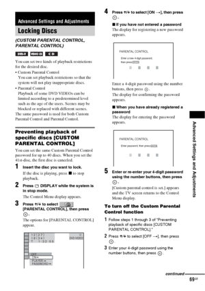 Page 69Advanced Settings and Adjustments
69GB
You can set two kinds of playback restrictions 
for the desired disc.
 Custom Parental Control 
You can set playback restrictions so that the 
system will not play inappropriate discs.
 Parental Control 
Playback of some DVD VIDEOs can be 
limited according to a predetermined level 
such as the age of the users. Scenes may be 
blocked or replaced with different scenes.
The same password is used for both Custom 
Parental Control and Parental Control.
Preventing...