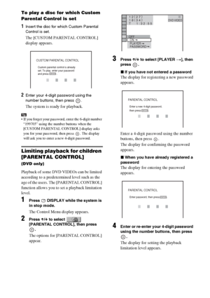 Page 7070GB
To play a disc for which Custom 
Parental Control is set
1Insert the disc for which Custom Parental 
Control is set. 
The [CUSTOM PARENTAL CONTROL] 
display appears.
2Enter your 4-digit password using the 
number buttons, then press  .
The system is ready for playback.
Tip If you forget your password, enter the 6-digit number 
“199703” using the number buttons when the 
[CUSTOM PARENTAL CONTROL] display asks 
you for your password, then press  . The display 
will ask you to enter a new 4-digit...