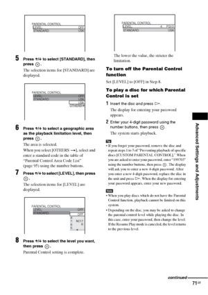 Page 71Advanced Settings and Adjustments
71GB
5Press X/x to select [STANDARD], then 
press .
The selection items for [STANDARD] are 
displayed.
6Press X/x to select a geographic area 
as the playback limitation level, then 
press .
The area is selected.
When you select [OTHERS t], select and 
enter a standard code in the table of 
“Parental Control Area Code List” 
(page 95) using the number buttons.
7Press X/x to select [LEVEL], then press 
.
The selection items for [LEVEL] are 
displayed.
8Press X/x to select...