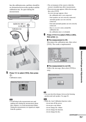 Page 75Advanced Settings and Adjustments
75GB
face the calibration mic, and there should be 
no obstruction between the speakers and the 
calibration mic. Be quiet during the 
measurement.
5Press X/x to select [YES], then press 
.
Calibration starts.
Note Avoid being in the measurement area and 
making noise during the measurement (about 
three minutes), to avoid measurement failure. 
During the measurement, test signals are output 
from the speakers. The environment of the room in which the 
system is...