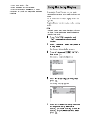 Page 7676GB
– do not insert or eject a disc.
– do not disconnect the calibration mic.
 The measurement for [SUBWOOFER] is always 
[YES] since the system does not perform subwoofer 
calibration.
By using the Setup Display, you can make 
various adjustments to items such as picture and 
sound.
For an overall list of Setup Display items, see 
page 103.
Displayed items vary depending on the country 
model.
Note Playback settings stored in the disc take priority over 
the Setup Display settings and not all the...