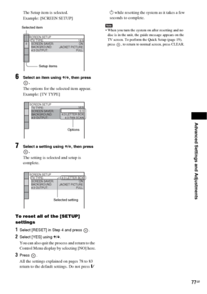 Page 77Advanced Settings and Adjustments
77GB
The Setup item is selected.
Example: [SCREEN SETUP]
6Select an item using X/x, then press 
.
The options for the selected item appear.
Example: [TV TYPE]
7Select a setting using X/x, then press 
.
The setting is selected and setup is 
complete.
To reset all of the [SETUP] 
settings
1Select [RESET] in Step 4 and press  .
2Select [YES] using X/x.
You can also quit the process and return to the 
Control Menu display by selecting [NO] here.
3Press .
All the settings...