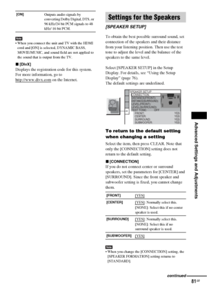 Page 81Advanced Settings and Adjustments
81GB
Note When you connect the unit and TV with the HDMI 
cord and [ON] is selected, DYNAMIC BASS, 
MOVIE/MUSIC, and sound field are not applied to 
the sound that is output from the TV.
x[DivX]
Displays the registration code for this system.
For more information, go to 
http://www.divx.com
 on the Internet.To obtain the best possible surround sound, set 
connection of the speakers and their distance 
from your listening position. Then use the test 
tone to adjust the...