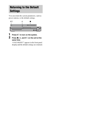 Page 8484GB
 
You can return the system parameters, such as 
preset stations, to the default settings.
1Press "/1 to turn on the system.
2Press x, A, and "/1 on the unit at the 
same time.
“COLD RESET” appears in the front panel 
display and the default settings are returned.
Returning to the Default 
Settings
A "/1x
 