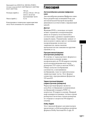 Page 137Дополнительная информация
137RU
Выходной ток (DIGITAL MEDIA PORT) 
(только модели DAV-DZ570K/DAV-DZ570M/
DAV-DZ571M)
700 мА
Размеры (прибл.) 430 мм × 66 мм × 385 мм 
(ш/в/г), включая 
выступающие части
Масса (прибл.) 4,2 кг
Конструкция и технические характеристики 
могут быть изменены без уведомления.
Глоссарий
Автокалибровка режима Цифровое 
кино
Автокалибровка режима Цифровое кино 
была разработана компанией Sony для 
автоматической быстрой настройки 
динамиков в соответствии с окружающей 
средой....