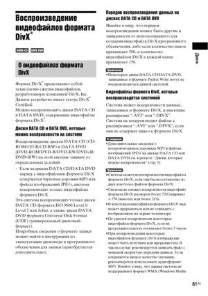 Page 61Диск
61RU
Воспроизведение 
видеофайлов формата 
DivX
®
 
Формат DivX
® представляет собой 
технологию сжатия видеофайлов, 
разработанную компанией DivX, Inc. 
Данное устройство имеет статус DivX
® 
Certified.
Можно воспроизводить диски DATA CD 
и DATA DVD, содержащие видеофайлы 
формата DivX
®.
Диски DATA CD и DATA DVD, которые 
можно воспроизвести на системе
Воспроизведение дисков DATA CD (CD-
ROM/CD-R/CD-RW) и DATA DVD 
(DVD-ROM/DVD-R/DVD-RW/DVD+R/
DVD+RW) на этой системе зависит от 
определенных...