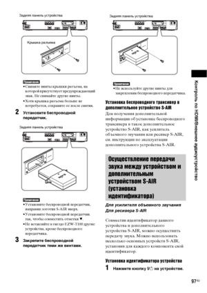 Page 97Контроль по HDMI/Внешнее аудиоустройство
97RU
• Снимите винты крышки разъема, на 
которой присутствует предупреждающий 
знак. Не снимайте другие винты.
• Хотя крышка разъема больше не 
потребуется, сохраните ее после снятия.
2Установите беспроводной 
передатчик.
• Установите беспроводной передатчик, 
направив логотип S-AIR вверх.
• Установите беспроводной передатчик 
так, чтобы совместить отметки V.
• Не вставляйте в гнездо EZW-T100 другие 
устройства, кроме беспроводного 
передатчика.
3Закрепите...