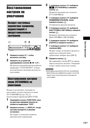 Page 113Прочие функции
113RU
Восстановление 
настроек по 
умолчанию
1Нажмите кнопку "/1, чтобы 
включить систему.
2Нажмите на устройстве 
одновременно кнопки x, N и "/1.
На дисплее передней панели появится 
индикация “COLD RESET” и будут 
восстановлены значения системы по 
умолчанию.
Можно восстановить значения по 
умолчанию для всех настроек в меню 
[УСТАНОВКА] (стр. 58), за 
исключением параметра [ДОСТУП].
1Нажимайте кнопку FUNCTION, пока 
на дисплее передней панели не 
появится индикация “DVD”....