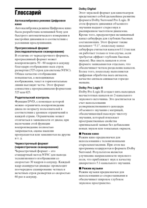 Page 132132RU
Глоссарий
Автокалибровка режима Цифровое 
кино
Автокалибровка режима Цифровое кино 
была разработана компанией Sony для 
быстрого автоматического измерения и 
настройки динамиков в соответствии с 
условиями прослушивания. 
Прогрессивный формат
(последовательное сканирование)
В отличие от чересстрочного формата, 
прогрессивный формат может 
воспроизводить 50 - 60 кадров в секунду 
благодаря отображению всех строк 
развертки (525 строк для системы NTSC). 
Общее качество отображения 
повышается, а...