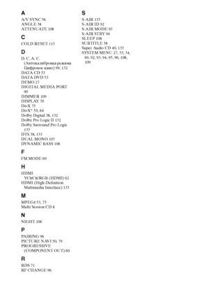 Page 146146RU
A
A/V SYNC 56
ANGLE 38
AT T E N UAT E 108
C
COLD RESET 113
D
D. C. A. C. 
(Автокалибровка режима 
Цифровое кино) 99, 132
DATA  C D 53
DATA  DV D 53
DEMO 27
DIGITAL MEDIA PORT 
90
DIMMER 109
DISPLAY 70
DivX 75
DivX® 53, 64
Dolby Digital 38, 132
Dolby Pro Logic II 132
Dolby Surround Pro Logic 
133
DTS 38, 133
DUAL MONO 107
DYNAMIC BASS 106
F
FM MODE 69
H
HDMI
YCBCR/RGB (HDMI) 62
HDMI (High-Definition 
Multimedia Interface) 133
M
MPEG4 53, 75
Multi Session CD 8
N
NIGHT 106
P
PAIRING 96
PICTURE NAVI...