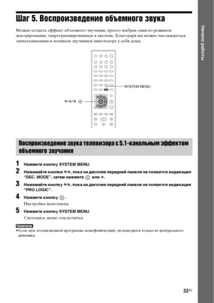 Page 3333RU
Начало работыШаг 5. Воспроизведение объемного звука
Можно создать эффект объемного звучания, просто выбрав один из режимов 
декодирования, запрограммированных в системе. Благодаря им можно наслаждаться 
захватывающим и мощным звучанием кинотеатра у себя дома.
1Нажмите кнопку SYSTEM MENU.
2Нажимайте кнопки X/x, пока на дисплее передней панели не появится индикация 
“DEC. MODE”, затем нажмите   или c.
3Нажимайте кнопку X/x, пока на дисплее передней панели не появится индикация 
“PRO LOGIC”.
4Нажмите...