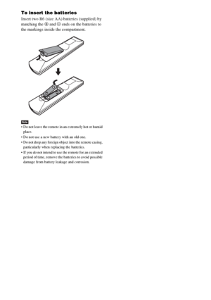 Page 1616GB
To insert the batteries
Insert two R6 (size AA) batteries (supplied) by 
matching the 3 and # ends on the batteries to 
the markings inside the compartment.
Note Do not leave the remote in an extremely hot or humid 
place. 
 Do not use a new battery with an old one.
 Do not drop any foreign object into the remote casing, 
particularly when replacing the batteries.
 If you do not intend to use the remote for an extended 
period of time, remove the batteries to avoid possible 
damage from battery...