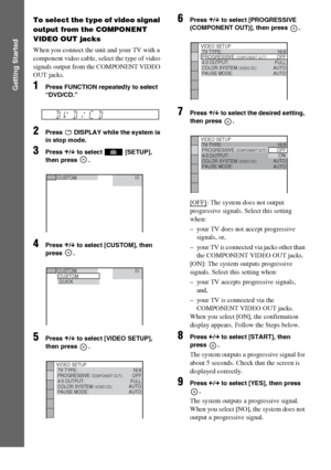 Page 3232GB
Getting Started
To select the type of video signal 
output from the COMPONENT 
VIDEO OUT jacks
When you connect the unit and your TV with a 
component video cable, select the type of video 
signals output from the COMPONENT VIDEO 
OUT jacks. 
1Press FUNCTION repeatedly to select 
“DVD/CD.”
2Press   DISPLAY while the system is 
in stop mode.
3Press X/x to select   [SETUP], 
then press  .
4Press X/x to select [CUSTOM], then 
press .
5Press X/x to select [VIDEO SETUP], 
then press  .
6Press X/x to...