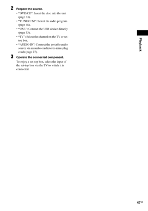 Page 47Playback
47GB
2Prepare the source.
 “DVD/CD”: Insert the disc into the unit 
(page 33).
 “TUNER FM”: Select the radio program 
(page 48).
 “USB”: Connect the USB device directly 
(page 33).
 “TV”: Select the channel on the TV or set-
top box.
 “AUDIO IN”: Connect the portable audio 
source via an audio cord (stereo mini-plug 
cord) (page 27).
3Operate the connected component. 
To enjoy a set-top box, select the input of 
the set-top box via the TV to which it is 
connected.
 