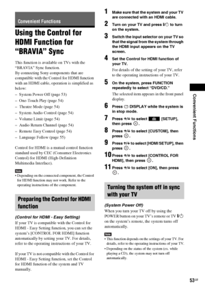 Page 53Convenient Functions
53GB
Using the Control for 
HDMI Function for 
“BRAVIA” Sync
This function is available on TVs with the 
“BRAVIA” Sync function.
By connecting Sony components that are 
compatible with the Control for HDMI function 
with an HDMI cable, operation is simplified as 
below:
– System Power Off (page 53)
– One-Touch Play (page 54)
– Theatre Mode (page 54)
– System Audio Control (page 54)
– Volume Limit (page 54)
– Audio Return Channel (page 54)
– Remote Easy Control (page 54)
– Language...