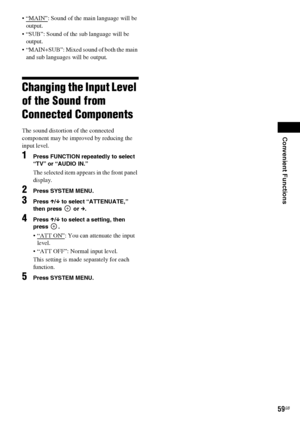 Page 59Convenient Functions
59GB
: Sound of the main language will be 
output.
 “SUB”: Sound of the sub language will be 
output.
 “MAIN+SUB”: Mixed sound of both the main 
and sub languages will be output.
Changing the Input Level 
of the Sound from 
Connected Components
The sound distortion of the connected 
component may be improved by reducing the 
input level.
1Press FUNCTION repeatedly to select 
“TV” or “AUDIO IN.”
The selected item appears in the front panel 
display.
2Press SYSTEM MENU.
3Press X/x to...