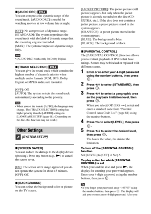 Page 6666GB
x[AUDIO DRC] 
You can compress the dynamic range of the 
sound track. [AUDIO DRC] is useful for 
watching movies at low volume late at night.
[OFF]
: No compression of dynamic range.
[STANDARD]: The system reproduces the 
sound track with the kind of dynamic range that 
the recording engineer intended.
[MAX]: The system compresses dynamic range 
fully.
Note [AUDIO DRC] works only for Dolby Digital.
x[TRACK SELECTION] 
You can give the sound track which contains the 
highest number of channels...