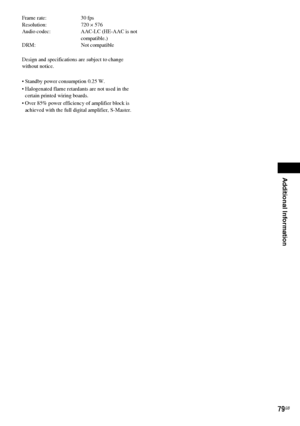 Page 79Additional Information
79GB
Frame rate: 30 fps
Resolution: 720 × 576
Audio codec: AAC-LC (HE-AAC is not 
compatible.)
DRM: Not compatible
Design and specifications are subject to change 
without notice.
 Standby power consumption 0.25 W.
 Halogenated flame retardants are not used in the 
certain printed wiring boards.
 Over 85% power efficiency of amplifier block is 
achieved with the full digital amplifier, S-Master.
 