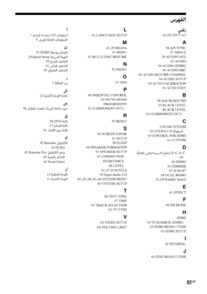 Page 8782AR
سﺮﻬﻔﻟا 
ﻲﻤﻗر62 OUTPUT 4:3
A58 A/V SYNC
37 ANGLE
59 ATTENUATE
62 AUDIO
64 AUDIO (HDMI)
66 AUDIO DRC
64 AUDIO RETURN CHANNEL
64 AUDIO SETUP
65 AUTO CALIBRATION
60 AUTO STBY
B66 BACKGROUND
63 BLACK LEVEL
BLACK LEVEL
63 (COMPONENT OUT) 
CCOLOR SYSTEM
63 (VIDEO CD ﺔﻧاﻮﻄﺳأ)63 CONTROL FOR HDMI
61 CUSTOM
D (ً
ﺎﻴﺋﺎﻘﻠﺗ ﻲﻤﻗﺮﻟا ماﻨﻴﺴﻟا ةﺮﻳﺎﻌﻣ) D. C. A. C.
65
60 DEMO
60 DIMMER
67 
,8 DivX®
58 DUAL MONO
52 DYNAMIC BASS
E41 EFFECT
F48 FM MODE
HHDMI
64 YCBCR/RGB (HDMI)
63 HDMI RESOLUTION
63 HDMI SETUP
I42 INTERVAL...