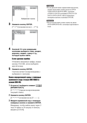 Page 4242RU
3Нажмите кнопку ENTER.
[** (**)] изменяется на [– – (**)].
4Кнопкой X/x или номерными 
кнопками выберите главу, раздел, 
дорожку, индекс, сцену и т.д., 
которую нужно найти.
Если сделана ошибка
Отмените введенную цифру, нажав 
кнопку CLEAR, затем выберите 
другой номер.
5Нажмите кнопку ENTER.
Система начнет воспроизведение с 
выбранного значения.
Поиск определенной сцены с помощью 
временного кода (только DVD VIDEO и
режим DVD-VR)
1В пункте 2 выберите элемент   
[ВРЕМЯ/ТЕКСТ].
[T **:**:**] (время...