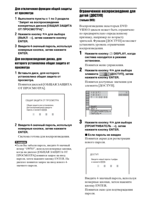 Page 7878RU
Для отключения функции общей защиты 
от просмотра
1Выполните пункты с 1 по 3 раздела 
“Запрет на воспроизведение 
конкретных дисков [ОБЩАЯ ЗАЩИТА 
ОТ ПРОСМОТРА]”.
2Нажмите кнопку X/x для выбора 
[ВЫКЛ t], затем нажмите кнопку 
ENTER.
3Введите 4-значный пароль, используя 
номерные кнопки, затем нажмите 
ENTER.
Для воспроизведения диска, для 
которого установлена общая защита от 
просмотра
1Вставьте диск, для которого 
установлена общая защита от 
просмотра. 
Появится дисплей [ОБЩАЯ ЗАЩИТА 
ОТ...