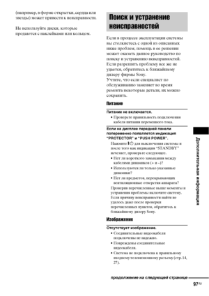 Page 97Дополнительная информация
97RU
(например, в форме открытки, сердца или 
звезды) может привести к неисправности.
Не используйте диски, которые 
продаются с наклейками или кольцом.
Если в процессе эксплуатации системы 
вы столкнетесь с одной из описанных 
ниже проблем, помощь в ее решении 
может оказать данное руководство по 
поиску и устранению неисправностей. 
Если разрешить проблему все же не 
удается, обратитесь к ближайшему 
дилеру фирмы Sony.
Учтите, что если специалист по 
обслуживанию заменяет во...