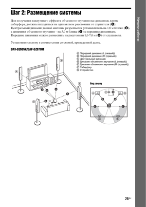 Page 2525RU
Начало работыШаг 2: Размещение системы
Для получения наилучшего эффекта объемного звучания все динамики, кроме 
сабвуфера, должны находиться на одинаковом расстоянии от слушателя (A).
Центральный динамик данной системы разрешается устанавливать на 1,6 м ближе (B), 
а динамики объемного звучания – на 5,0 м ближе (C) к передним динамикам.
Передние динамики можно разместить на расстоянии 1,0-7,0 м (A) от слушателя.
Установите систему в соответствии со схемой, приведенной далее.
DAV-DZ665K/DAV-DZ670M
A...