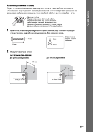 Page 2727RU
Начало работы
Установка динамиков на стену
Перед установкой динамиков на стену подключите к ним кабели динамиков.
Обязательно подсоединяйте кабели динамиков к соответствующим разъемам на 
динамиках: кабель динамика с цветной трубкой к3; без цветной трубки – к #.
1Приготовьте винты (приобретаются дополнительно), соответствующие 
отверстиям на задней панели динамика. См. рисунки ниже.
2Вкрутите винты в стену.
DAV-DZ665K/DAV-DZ670M
Цветная трубка
Передний динамик (L): белый кабель
Передний динамик (R):...