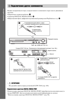 Page 3434RU
Начало работы
Можно воспроизвести звук с подключенного компонента через шесть динамиков 
системы.
• Переносное аудиоустройство: A
• Адаптер DIGITAL MEDIA PORT: B
• Видеомагнитофон, цифровой спутниковый ресивер или PlayStation и т.д.: C
*ОСТОРОЖНО
Не удаляйте винты перед установкой EZW-T100 (стр. 100).
Подключение адаптера DIGITAL MEDIA PORT
Подключение адаптера DIGITAL MEDIA PORT (приобретается дополнительно) к 
гнезду DMPORT. Для получения дополнительной информации см. раздел 
“Использование...