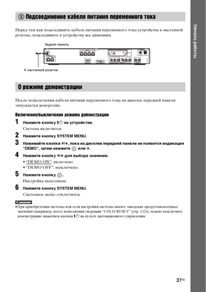 Page 3737RU
Начало работы
Перед тем как подсоединить кабель питания переменного тока устройства к настенной 
розетке, подсоедините к устройству все динамики.
После подключения кабеля питания переменного тока на дисплее передней панели 
запускается деморолик.
Включение/выключение режима демонстрации
1Нажмите кнопку [/1 на устройстве.
Система включится.
2Нажмите кнопку SYSTEM MENU.
3Нажимайте кнопки X/x, пока на дисплее передней панели не появится индикация 
“DEMO”, затем нажмите   или c.
4Нажмите кнопку X/x для...