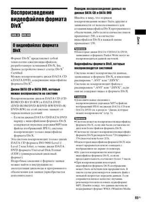 Page 65Диск
65RU
Воспроизведение 
видеофайлов формата 
DivX
®
 
Формат DivX
® представляет собой 
технологию сжатия видеофайлов, 
разработанную компанией DivX, Inc. 
Данное устройство имеет статус DivX
® 
Certified.
Можно воспроизводить диски DATA CD 
и DATA DVD, содержащие видеофайлы 
формата DivX
®.
Диски DATA CD и DATA DVD, которые 
можно воспроизвести на системе
Воспроизведение дисков DATA CD (CD-
ROM/CD-R/CD-RW) и DATA DVD 
(DVD-ROM/DVD-R/DVD-RW/DVD+R/
DVD+RW) на этой системе зависит от 
определенных...