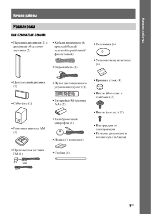 Page 99RU
Начало работы
DAV-DZ665K/DAV-DZ670M
Начало работы
Распаковка
• Передние динамики (2) и 
динамики объемного 
звучания (2)
• Центральный динамик 
(1)
• Сабвуфер (1)
• Рамочная антенна АМ 
(1)
• Проволочная антенна 
FM (1)• Кабели динамиков (6, 
красный/белый/
зеленый/серый/синий/
фиолетовый)
• Видеокабель (1)
• Пульт дистанционного 
управления (пульт) (1)
• Батарейки R6 (размер 
AA) (2)
• Калибровочный 
микрофон (1)
• Ножки (1 комплект)
• Стойки (4)•• Основания (4)
• Установочные пластины 
(4)
• Крышки...