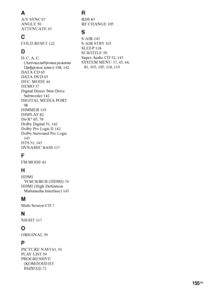 Page 155155RU
A
A/V SYNC 67
ANGLE 50
AT T E N UAT E 43
C
COLD RESET 122
D
D. C. A. C. 
(Автокалибровка режима 
Цифровое кино) 108, 142
DATA  C D 65
DATA  DV D 65
DEC. MODE 44
DEMO 37
Digital Direct Twin Drive 
Subwoofer 142
DIGITAL MEDIA PORT 
98
DIMMER 119
DISPLAY 82
DivX® 65, 76
Dolby Digital 51, 142
Dolby Pro Logic II 142
Dolby Surround Pro Logic 
143
DTS 51, 143
DYNAMIC BASS 117
F
FM MODE 81
H
HDMI
YCBCR/RGB (HDMI) 74
HDMI (High-Definition 
Multimedia Interface) 143
M
Multi Session CD 7
N
NIGHT 117
O...