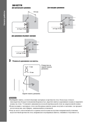 Page 2828RU
Начало работы
DAV-DZ777K
3Повесьте динамики на винты.
• Выбирайте винты, соответствующие материалу и прочности стен. Поскольку стена из 
гипсокартона обладает повышенной хрупкостью, вкрутите винты в деревянную планку и закрепите 
планку на стене. Установите динамики на плоской вертикальной стене на закрепленной планке.
• Консультацию о материале стен и необходимых винтах можно получить в магазине, где продают 
металлоизделия, или в фирме, занимающейся установкой.
• Sony не несет ответственности за...