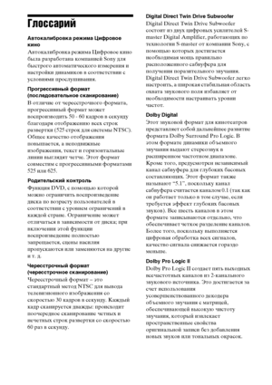 Page 132132RU
Глоссарий
Автокалибровка режима Цифровое 
кино
Автокалибровка режима Цифровое кино 
была разработана компанией Sony для 
быстрого автоматического измерения и 
настройки динамиков в соответствии с 
условиями прослушивания. 
Прогрессивный формат
(последовательное сканирование)
В отличие от чересстрочного формата, 
прогрессивный формат может 
воспроизводить 50 - 60 кадров в секунду 
благодаря отображению всех строк 
развертки (525 строк для системы NTSC). 
Общее качество отображения 
повышается, а...