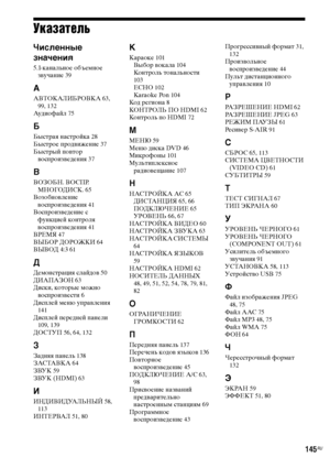 Page 145145RU
Указатель
Численные 
значения
5.1-канальное объемное 
звучание 39
А
АВТОКАЛИБРОВКА 63, 
99, 132
Аудиофайл 75
Б
Быстрая настройка 28
Быстрое продвижение 37
Быстрый повтор 
воспроизведения 37
В
ВОЗОБН. ВОСПР. 
МНОГОДИСК. 65
Возобновление 
воспроизведения 41
Воспроизведение с 
функцией контроля 
воспроизведения 41
ВРЕМЯ 47
ВЫБОР ДОРОЖКИ 64
ВЫВОД 4:3 61
Д
Демонстрация слайдов 50
ДИАПАЗОН 63
Диски, которые можно 
воспроизвести 6
Дисплей меню управления 
141
Дисплей передней панели 
109, 139
ДОСТУП 56,...