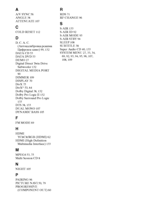 Page 146146RU
A
A/V SYNC 56
ANGLE 38
AT T E N UAT E 107
C
COLD RESET 112
D
D. C. A. C. 
(Автокалибровка режима 
Цифровое кино) 99, 132
DATA  C D 53
DATA  DV D 53
DEMO 27
Digital Direct Twin Drive 
Subwoofer 132
DIGITAL MEDIA PORT 
90
DIMMER 109
DISPLAY 70
DivX 75
DivX® 53, 64
Dolby Digital 38, 132
Dolby Pro Logic II 132
Dolby Surround Pro Logic 
133
DTS 38, 133
DUAL MONO 107
DYNAMIC BASS 105
F
FM MODE 69
H
HDMI
YCBCR/RGB (HDMI) 62
HDMI (High-Definition 
Multimedia Interface) 133
M
MPEG4 53, 75
Multi Session CD...