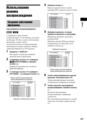 Page 43Диск
43RU
Использование 
режима 
воспроизведения
Содержимое диска можно 
воспроизводить в том порядке, который 
необходим. Чтобы создать собственную 
программу, можно задать 
последовательность воспроизведения 
имеющихся на диске дорожек. Можно 
запрограммировать до 99 дорожек.
1Нажмите  DISPLAY.
На экране телевизора появится 
дисплей меню управления.
2С помощью кнопок X/x, выберите 
 [ПРОГРАММА] и нажмите 
кнопку .
Появятся значения для элемента 
[ПРОГРАММА].
3С помощью кнопок X/x выберите 
[УСТАНОВ
 t]...