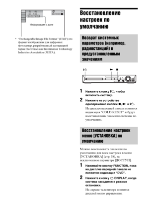 Page 112112RU
* “Exchangeable Image File Format” (EXIF) это 
формат изображения для цифровых 
фотокамер, разработанный ассоциацией 
Japan Electronics and Information Technology 
Industries Association (JEITA).
Восстановление 
настроек по 
умолчанию
1Нажмите кнопку "/1, чтобы 
включить систему.
2Нажмите на устройстве 
одновременно кнопки x, N и "/1.
На дисплее передней панели появится 
индикация “COLD RESET” и будут 
восстановлены значения системы по 
умолчанию.
Можно восстановить значения по 
умолчанию...