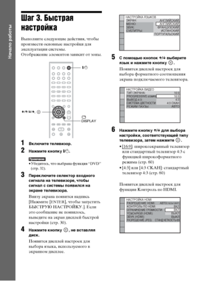 Page 2828RU
Начало работы
Шаг 3. Быстрая 
настройка
Выполните следующие действия, чтобы 
произвести основные настройки для 
эксплуатации системы.
Отображение элементов зависит от зоны.
1Включите телевизор.
2Нажмите кнопку [/1.
• Убедитесь, что выбрана функция “DVD” 
(стр. 32).
3Переключите селектор входного 
сигнала на телевизоре, чтобы 
сигнал с системы появился на 
экране телевизора.
Внизу экрана появится надпись 
[Нажмите [
ENTER], чтобы запустить 
БЫСТРУЮ НАСТРОЙКУ.]. Если 
это сообщение не появилось,...