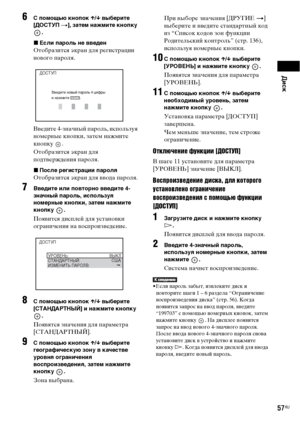 Page 57Диск
57RU
6С помощью кнопок X/x выберите 
[ДОСТУП t], затем нажмите кнопку 
.
xЕсли пароль не введен
Отобразится экран для регистрации 
нового пароля.
Введите 4-значный пароль, используя 
номерные кнопки, затем нажмите 
кнопку .
Отобразится экран для 
подтверждения пароля.
xПосле регистрации пароля
Отобразится экран для ввода пароля.
7Введите или повторно введите 4-
значный пароль, используя 
номерные кнопки, затем нажмите 
кнопку .
Появится дисплей для установки 
ограничения на воспроизведение.
8С...