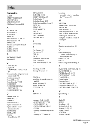 Page 107107GB
Numerics
16:9 85
4:3 LETTER BOX 85
4:3 OUTPUT 86
4:3 PAN SCAN 85
5.1 Channel Surround 64
A
A/V SYNC 54
Accessories 13
ALBUM 56
Album 96
AMP menu 32, 54, 68, 78
AMP menu list 106
ANGLE 70
Antenna (aerial) Hookup 25
AUDIO 84
AUDIO ATT 78
AUDIO DRC 68
B
BACKGROUND 85
Batteries 13
C
CHAPTER 56
Chapter 96
COMPONENT VIDEO OUT 
27
Connecting the AC power cord 
(mains lead) 32
Continuous play 39
Control Menu 10
Controlling the TV 75
CUSTOM 83
CUSTOM PARENTAL 
CONTROL 71
CUSTOM SETUP 86
D
DATA CD 48, 52...