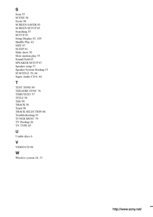 Page 108S
Scan 55
SCENE 56
Scene 98
SCREEN SAVER 85
SCREEN SETUP 85
Searching 55
SETUP 83
Setup Display 83, 105
Shuffle Play 42
SIZE 87
SLEEP 81
Slide show 50
Slow-motion play 55
Sound Field 65
SPEAKER SETUP 87
Speaker setup 37
Speaker System Hookup 15
SUBTITLE 70, 84
Super Audio CD 8, 44
T
TEST TONE 89
THEATRE SYNC 76
TIME/TEXT 57
TITLE 56
Title 98
TRACK 56
Track 98
TRACK SELECTION 86
Troubleshooting 91
TUNER MENU 79
TV Hookup 26
TV TYPE 85
U
Usable discs 6
V
VIDEO CD 98
W
Wireless system 24, 33
Sony...