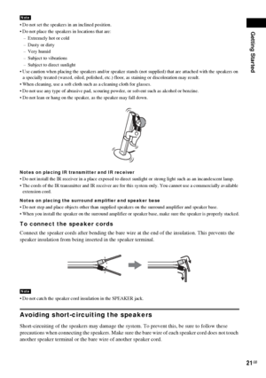 Page 21Getting Started
21GB
 Do not set the speakers in an inclined position.
 Do not place the speakers in locations that are:
– Extremely hot or cold
– Dusty or dirty
– Very humid
– Subject to vibrations
– Subject to direct sunlight
 Use caution when placing the speakers and/or speaker stands (not supplied) that are attached with the speakers on 
a specially treated (waxed, oiled, polished, etc.) floor, as staining or discoloration may result.
 When cleaning, use a soft cloth such as a cleaning cloth for...